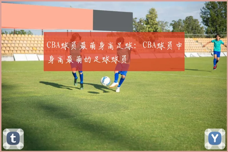 CBA球员最萌身高足球：CBA球员中身高最萌的足球球员