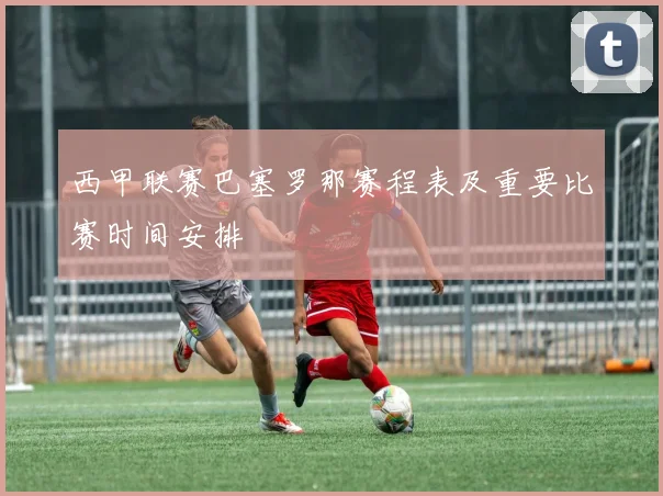 西甲联赛巴塞罗那赛程表及重要比赛时间安排