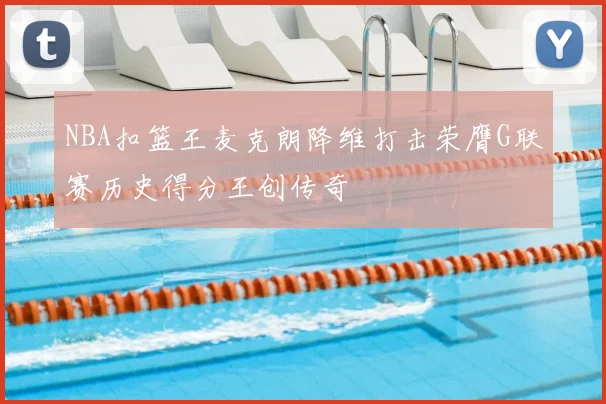 NBA扣篮王麦克朗降维打击荣膺G联赛历史得分王创传奇